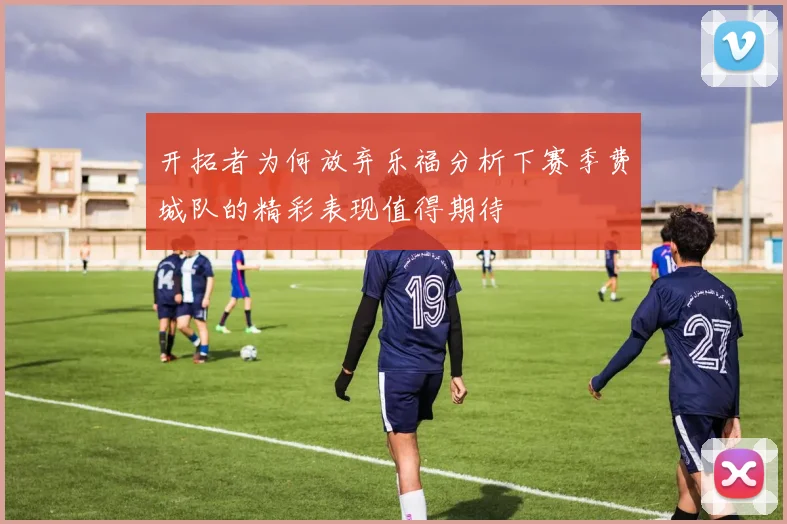 开拓者为何放弃乐福分析下赛季费城队的精彩表现值得期待