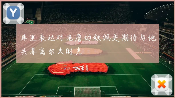 库里表达对老詹的钦佩更期待与他共享高尔夫时光