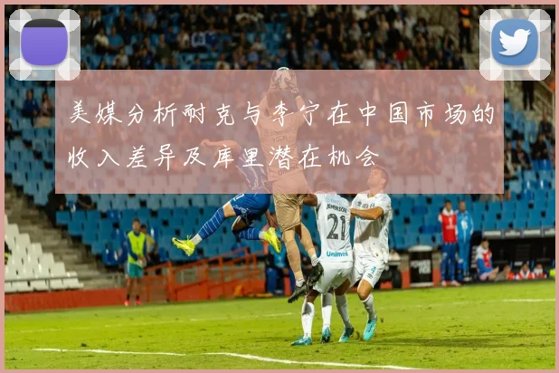 美媒分析耐克与李宁在中国市场的收入差异及库里潜在机会