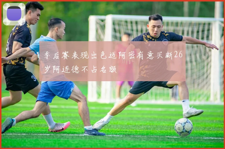 季后赛表现出色迈阿密有意买断26岁阿连德不占名额