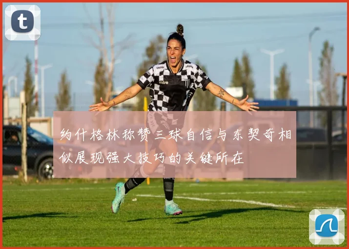 约什格林称赞三球自信与东契奇相似展现强大技巧的关键所在