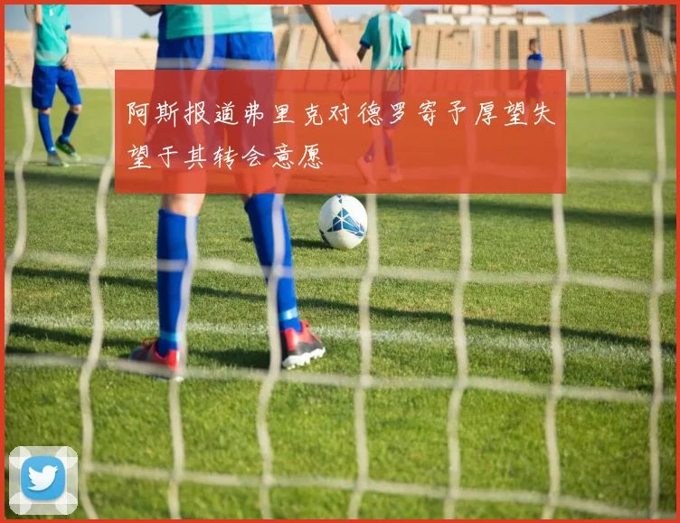 阿斯报道弗里克对德罗寄予厚望失望于其转会意愿