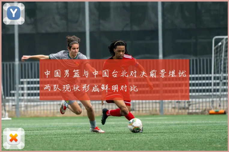 中国男篮与中国台北对决前景堪忧两队现状形成鲜明对比