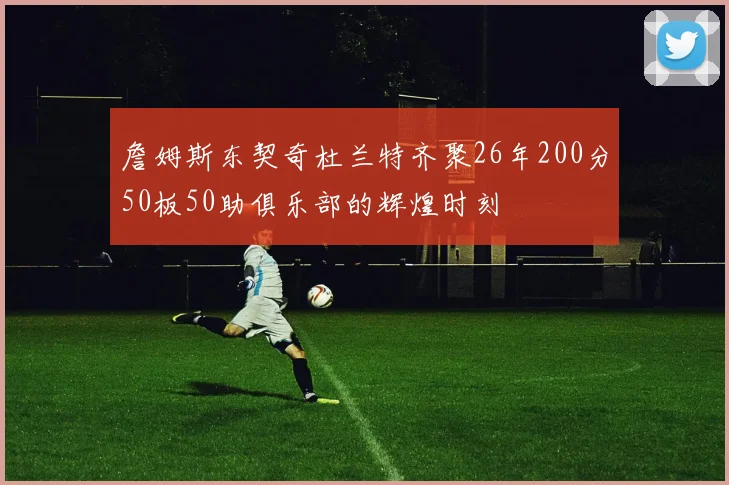 詹姆斯东契奇杜兰特齐聚26年200分50板50助俱乐部的辉煌时刻