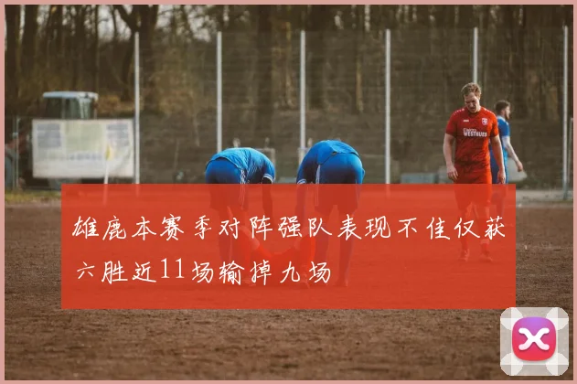 雄鹿本赛季对阵强队表现不佳仅获六胜近11场输掉九场