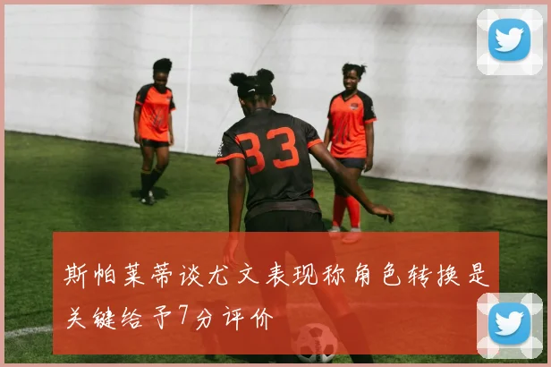 斯帕莱蒂谈尤文表现称角色转换是关键给予7分评价