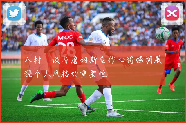 八村塁谈与詹姆斯合作心得强调展现个人风格的重要性