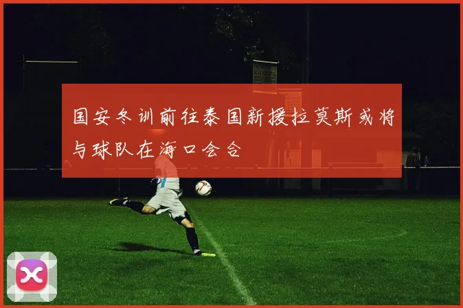 国安冬训前往泰国新援拉莫斯或将与球队在海口会合