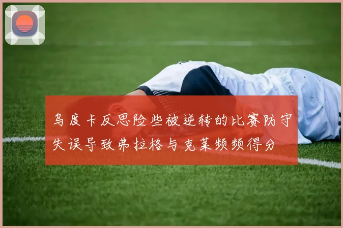 乌度卡反思险些被逆转的比赛防守失误导致弗拉格与克莱频频得分