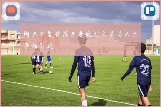 阿克今夏将离开曼城尤文罗马米兰争相引进