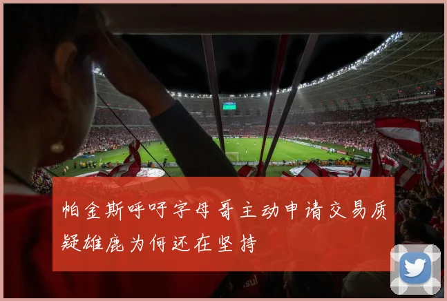 帕金斯呼吁字母哥主动申请交易质疑雄鹿为何还在坚持