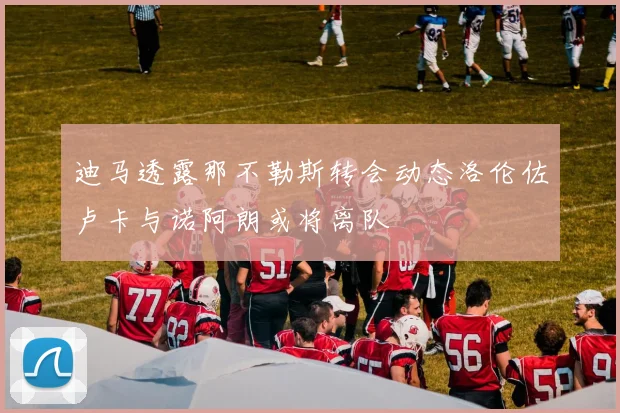迪马透露那不勒斯转会动态洛伦佐卢卡与诺阿朗或将离队