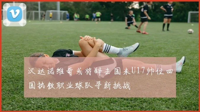 汉达诺维奇或将辞去国米U17帅位回国执教职业球队寻新挑战