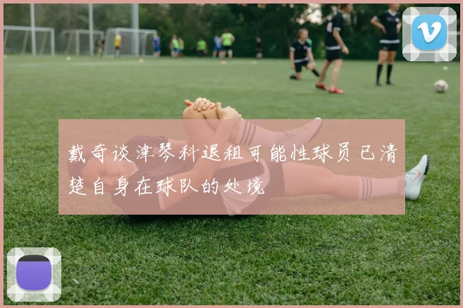 戴奇谈津琴科退租可能性球员已清楚自身在球队的处境